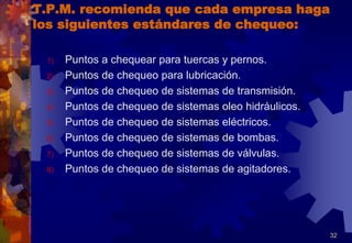 T.P.M. recomienda que cada empresa haga
los siguientes estándares de chequeo:
1) Puntos a chequear para tuercas y pernos.
2) Puntos de chequeo para lubricación.
3) Puntos de chequeo de sistemas de transmisión.
4) Puntos de chequeo de sistemas oleo hidráulicos.
5) Puntos de chequeo de sistemas eléctricos.
6) Puntos de chequeo de sistemas de bombas.
7) Puntos de chequeo de sistemas de válvulas.
8) Puntos de chequeo de sistemas de agitadores.
32
 
