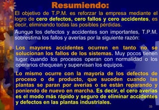 Resumiendo:
El objetivo de T.P.M. es reforzar la empresa mediante el
logro de cero defectos, cero fallos y cero accidentes, es
decir, eliminando todas las posibles pérdidas.
Aunque los defectos y accidentes son importantes, T.P.M.
sobrestima los fallos y averías por la siguiente razón:
Los mayores accidentes ocurren en tanto no se
solucionan los fallos de los sistemas. Muy pocos tienen
lugar cuando los procesos operan con normalidad o los
operarios chequean y supervisan los equipos.
Lo mismo ocurre con la mayoría de los defectos de
proceso o de producto, que suceden cuando las
plantas se paran por averías o se están reparando y
poniendo de nuevo en marcha. Es decir, el cero averías
es el modo más rápido y seguro de eliminar accidentes
y defectos en las plantas industriales.
33
 