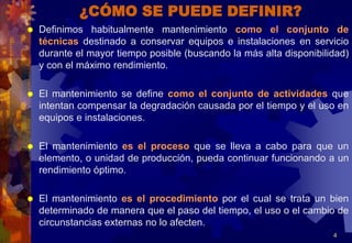 ¿CÓMO SE PUEDE DEFINIR?
 Definimos habitualmente mantenimiento como el conjunto de
técnicas destinado a conservar equipos e instalaciones en servicio
durante el mayor tiempo posible (buscando la más alta disponibilidad)
y con el máximo rendimiento.
 El mantenimiento se define como el conjunto de actividades que
intentan compensar la degradación causada por el tiempo y el uso en
equipos e instalaciones.
 El mantenimiento es el proceso que se lleva a cabo para que un
elemento, o unidad de producción, pueda continuar funcionando a un
rendimiento óptimo.
 El mantenimiento es el procedimiento por el cual se trata un bien
determinado de manera que el paso del tiempo, el uso o el cambio de
circunstancias externas no lo afecten.
4
 