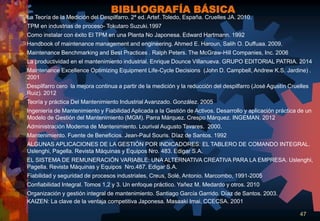 47
La Teoría de la Medición del Despilfarro. 2ª ed. Artef. Toledo, España. Cruelles JA. 2010.
TPM en industrias de proceso- Tokutaro Suzuki.1997
Como instalar con éxito El TPM en una Planta No Japonesa. Edward Hartmann. 1992
Handbook of maintenance management and engineering. Ahmed E. Haroun, Salih O. Duffuaa. 2009.
Maintenance Benchmarking and Best Practices . Ralph Peters. The McGraw-Hill Companies, Inc. 2006
La productividad en el mantenimiento industrial. Enrique Dounce Villanueva. GRUPO EDITORIAL PATRIA. 2014
Maintenance Excellence Optimizing Equipment Life-Cycle Decisions (John D. Campbell, Andrew K.S. Jardine) .
2001
Despilfarro cero la mejora continua a partir de la medición y la reducción del despilfarro (José Agustín Cruelles
Ruiz). 2012
Teoría y práctica Del Mantenimiento Industrial Avanzado. González. 2005
Ingeniería de Mantenimiento y Fiabilidad Aplicada a la Gestión de Activos. Desarrollo y aplicación práctica de un
Modelo de Gestión del Mantenimiento (MGM). Parra Márquez. Crespo Márquez. INGEMAN. 2012
Administración Moderna de Mantenimiento. Lourival Augusto Tavares. 2000.
Mantenimiento. Fuente de Beneficios. Jean-Paul Souris. Díaz de Santos. 1992
ALGUNAS APLICACIONES DE LA GESTIÓN POR INDICADORES: EL TABLERO DE COMANDO INTEGRAL.
Uslenghi, Pagella. Revista Máquinas y Equipos Nro. 483. Edigar S.A.
EL SISTEMA DE REMUNERACIÓN VARIABLE: UNA ALTERNATIVA CREATIVA PARA LA EMPRESA. Uslenghi,
Pagella. Revista Máquinas y Equipos Nro.487. Edigar S.A.
Fiabilidad y seguridad de procesos industriales, Creus, Solé, Antonio. Marcombo, 1991-2005
Confiabilidad Integral. Tomos 1,2 y 3. Un enfoque práctico. Yañez M. Medardo y otros. 2010
Organización y gestión integral de mantenimiento. Santiago García Garrido. Díaz de Santos. 2003.
KAIZEN: La clave de la ventaja competitiva Japonesa. Masaaki Imai. CCECSA. 2001
BIBLIOGRAFÍA BÁSICA
 