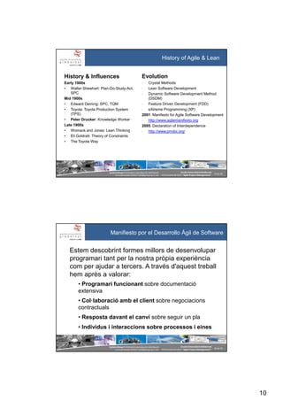 10
SystemGroup Prohibidala reproducció i distribució
no autoritzades©2011 info@group-sys.com
19 de 39
Escola Universitària Gimbernat
19 d’octubre de 2011 “Agile Project Management“
History & Influences
Early 1900s
• Walter Shewhart: Plan-Do-Study-Act,
SPC
Mid 1900s
• Edward Deming: SPC, TQM
• Toyota: Toyota Production System
(TPS)
• Peter Drucker: Knowledge Worker
Late 1900s
• Womack and Jones: Lean Thinking
• Eli Goldratt: Theory of Constraints
• The Toyota Way
Evolution
• Crystal Methods
• Lean Software Development
• Dynamic Software Development Method
(DSDM)
• Feature Driven Development (FDD)
• eXtreme Programming (XP)
2001: Manifesto for Agile Software Development
• http://www.agilemanifesto.org
2005: Declaration of Interdependence
• http://www.pmdoi.org/
History of Agile & Lean
SystemGroup Prohibidala reproducció i distribució
no autoritzades©2011 info@group-sys.com
20 de 39
Escola Universitària Gimbernat
19 d’octubre de 2011 “Agile Project Management“
Estem descobrint formes millors de desenvolupar
programari tant per la nostra pròpia experiència
com per ajudar a tercers. A través d'aquest treball
hem après a valorar:
• Programari funcionant sobre documentació
extensiva
• Col·laboració amb el client sobre negociacions
contractuals
• Resposta davant el canvi sobre seguir un pla
• Individus i interaccions sobre processos i eines
Manifiesto por el Desarrollo Ágil de Software
 