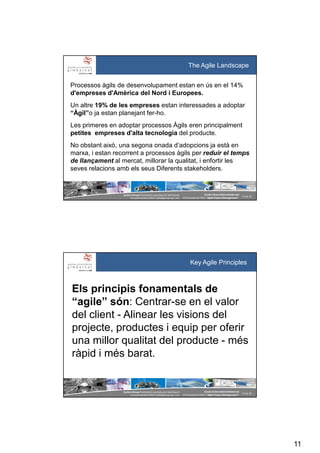 11
SystemGroup Prohibidala reproducció i distribució
no autoritzades©2011 info@group-sys.com
21 de 39
Escola Universitària Gimbernat
19 d’octubre de 2011 “Agile Project Management“
The Agile Landscape
Processos àgils de desenvolupament estan en ús en el 14%
d'empreses d'Amèrica del Nord i Europees.
Un altre 19% de les empreses estan interessades a adoptar
“Àgil”o ja estan planejant fer-ho.
Les primeres en adoptar processos Àgils eren principalment
petites empreses d'alta tecnologia del producte.
No obstant això, una segona onada d’adopcions ja està en
marxa, i estan recorrent a processos àgils per reduir el temps
de llançament al mercat, millorar la qualitat, i enfortir les
seves relacions amb els seus Diferents stakeholders.
SystemGroup Prohibidala reproducció i distribució
no autoritzades©2011 info@group-sys.com
22 de 39
Escola Universitària Gimbernat
19 d’octubre de 2011 “Agile Project Management“
Els principis fonamentals de
“agile” són: Centrar-se en el valor
del client - Alinear les visions del
projecte, productes i equip per oferir
una millor qualitat del producte - més
ràpid i més barat.
Key Agile Principles
 