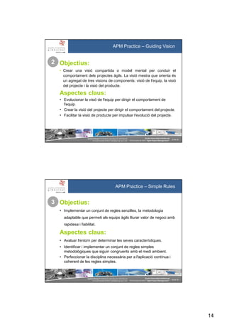 14
SystemGroup Prohibidala reproducció i distribució
no autoritzades©2011 info@group-sys.com
27 de 39
Escola Universitària Gimbernat
19 d’octubre de 2011 “Agile Project Management“
APM Practice – Guiding Vision
Objectius:
• Crear una visió compartida o model mental per conduir el
comportament dels projectes àgils. La visió mestra que orienta és
un agregat de tres visions de components: visió de l'equip, la visió
del projecte i la visió del producte.
Aspectes claus:
• Evolucionar la visió de l'equip per dirigir el comportament de
l'equip.
• Crear la visió del projecte per dirigir el comportament del projecte.
• Facilitar la visió de producte per impulsar l'evolució del projecte.
2
SystemGroup Prohibidala reproducció i distribució
no autoritzades©2011 info@group-sys.com
28 de 39
Escola Universitària Gimbernat
19 d’octubre de 2011 “Agile Project Management“
APM Practice – Simple Rules
Objectius:
• Implementar un conjunt de regles senzilles, la metodologia
adaptable que permeti als equips àgils lliurar valor de negoci amb
rapidesa i fiabilitat.
Aspectes claus:
• Avaluar l'entorn per determinar les seves característiques.
• Identificar i implementar un conjunt de regles simples
metodològiques que siguin congruents amb el medi ambient.
• Perfeccionar la disciplina necessària per a l'aplicació contínua i
coherent de les regles simples.
3
 