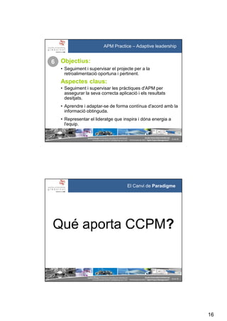 16
SystemGroup Prohibidala reproducció i distribució
no autoritzades©2011 info@group-sys.com
31 de 39
Escola Universitària Gimbernat
19 d’octubre de 2011 “Agile Project Management“
APM Practice – Adaptive leadership
Objectius:
• Seguiment i supervisar el projecte per a la
retroalimentació oportuna i pertinent.
Aspectes claus:
• Seguiment i supervisar les pràctiques d'APM per
assegurar la seva correcta aplicació i els resultats
desitjats.
• Aprendre i adaptar-se de forma contínua d'acord amb la
informació obtinguda.
• Representar el lideratge que inspira i dóna energia a
l'equip.
6
SystemGroup Prohibidala reproducció i distribució
no autoritzades©2011 info@group-sys.com
32 de 39
Escola Universitària Gimbernat
19 d’octubre de 2011 “Agile Project Management“
El Canvi de Paradigme
 