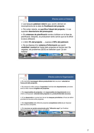 7
SystemGroup Prohibidala reproducció i distribució
no autoritzades©2011 info@group-sys.com
13 de 39
Escola Universitària Gimbernat
19 d’octubre de 2011 “Agile Project Management“
Efectos sobre el Sistema
Les tasques pateixen retards que, sovint, deriven en
incompliments de la data de finalització del projecte.
Per evitar retards, se sacrifica l'abast del projecte, i / o se
suporten desviacions del pressupost.
Els sistemes de planificació només s'utilitzen en la fase de
planificació. Després, es produeixen tants canvis que es fa difícil
la seva utilització.
L'últim 5% del projecte ..., suposa el 95% del patiment.
No es disposa d'un sistema d'informació que aporti
visibilitat i control de l'estat dels projectes en temps real. De
vegades, els problemes (QCD) es detecten quan "ja són
història“.
SystemGroup Prohibidala reproducció i distribució
no autoritzades©2011 info@group-sys.com
14 de 39
Escola Universitària Gimbernat
19 d’octubre de 2011 “Agile Project Management“
És molt difícil aconseguir alhora productivitat dels recursos i velocitat en
l'execució dels projectes.
No sempre la millor manera d'organitzar l'activitat dels departaments coincideix
amb la millor manera d'agilitar els projectes.
Els responsables de projectes i els responsables de departaments tenen
criteris contraposats: velocitat dels projectes vs. productivitat dels recursos.
Hi ha desacords en quines han de ser les tasques prioritàries a l'hora de definir
prioritats de recursos entre projectes.
Els responsables dels diferents projectes competeixen entre sí per disposar
dels recursos compartits.
Els recursos se senten pressionats pels "diferents caps" per finalitzar
diferents tasques de forma urgent i simultània.
Efectos sobre la Organización
 