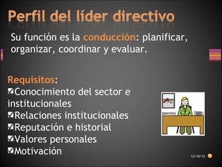 Su función es la conducción: planificar,
organizar, coordinar y evaluar.
Requisitos:
Conocimiento del sector e
institucionales
Relaciones institucionales
Reputación e historial
Valores personales
Motivación 12/10/12