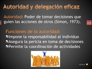 Autoridad: Poder de tomar decisiones que
guíen las acciones de otros (Simon, 1973).
Funciones de la autoridad:
Impone la responsabilidad al individuo
Asegura la pericia en toma de decisiones
Permite la coordinación de actividades
12/10/12