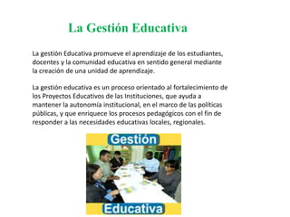 La Gestión Educativa
La gestión Educativa promueve el aprendizaje de los estudiantes,
docentes y la comunidad educativa en sentido general mediante
la creación de una unidad de aprendizaje.
La gestión educativa es un proceso orientado al fortalecimiento de
los Proyectos Educativos de las Instituciones, que ayuda a
mantener la autonomía institucional, en el marco de las políticas
públicas, y que enriquece los procesos pedagógicos con el fin de
responder a las necesidades educativas locales, regionales.
 