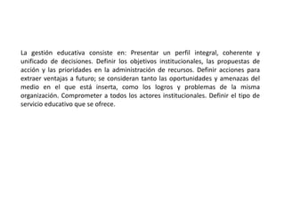 La gestión educativa consiste en: Presentar un perfil integral, coherente y
unificado de decisiones. Definir los objetivos institucionales, las propuestas de
acción y las prioridades en la administración de recursos. Definir acciones para
extraer ventajas a futuro; se consideran tanto las oportunidades y amenazas del
medio en el que está inserta, como los logros y problemas de la misma
organización. Comprometer a todos los actores institucionales. Definir el tipo de
servicio educativo que se ofrece.
 