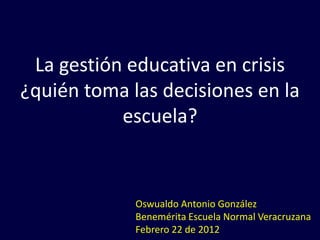 La gestión educativa en crisis
¿quién toma las decisiones en la
           escuela?


             Oswualdo Antonio González
             Benemérita Escuela Normal Veracruzana
             Febrero 22 de 2012
 