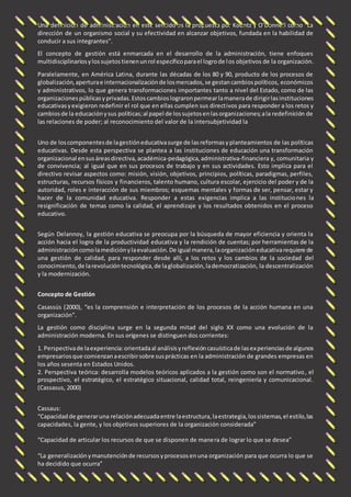 Una definición de administración en este sentido es la propuesta por Koontz y O’Donnell como “La 
dirección de un organismo social y su efectividad en alcanzar objetivos, fundada en la habilidad de 
conducir a sus integrantes”. 
El concepto de gestión está enmarcada en el desarrollo de la administración, tiene enfoques 
multidisciplinarios y los sujetos tienen un rol específico para el logro de los objetivos de la organización. 
Paralelamente, en América Latina, durante las décadas de los 80 y 90, producto de los procesos de 
globalización, apertura e internacionalización de los mercados, se gestan cambios políticos, económicos 
y administrativos, lo que genera transformaciones importantes tanto a nivel del Estado, como de las 
organizaciones públicas y privadas. Estos cambios lograron permear la manera de dirigir las instituciones 
educativas y exigieron redefinir el rol que en ellas cumplen sus direct ivos para responder a los retos y 
cambios de la educación y sus políticas; al papel de los sujetos en las organizaciones; a la redefinición de 
las relaciones de poder; al reconocimiento del valor de la intersubjetividad la 
Uno de los componentes de la gestión educativa surge de las reformas y planteamientos de las políticas 
educativas. Desde esta perspectiva se plantea a las instituciones de educación una transformación 
organizacional en sus áreas directiva, académica-pedagógica, administrativa-financiera y, comunitaria y 
de convivencia; al igual que en sus procesos de trabajo y en sus actividades. Esto implica para el 
directivo revisar aspectos como: misión, visión, objetivos, principios, políticas, paradigmas, perfiles, 
estructuras, recursos físicos y financieros, talento humano, cultura escolar, ejercicio del poder y de la 
autoridad, roles e interacción de sus miembros; esquemas mentales y formas de ser, pensar, estar y 
hacer de la comunidad educativa. Responder a estas exigencias implica a las instituciones la 
resignificación de temas como la calidad, el aprendizaje y los resultados obtenidos en el proceso 
educativo. 
Según Delannoy, la gestión educativa se preocupa por la búsqueda de mayor eficiencia y orienta la 
acción hacia el logro de la productividad educativa y la rendición de cuentas; por herramientas de la 
administración como la medición y la evaluación. De igual manera, la organización educativa requiere de 
una gestión de calidad, para responder desde allí, a los retos y los cambios de la sociedad del 
conocimiento, de la revolución tecnológica, de la globalización, la democratización, la descentralización 
y la modernización. 
Concepto de Gestión 
Casassús (2000), “es la comprensión e interpretación de los procesos de la acción humana en una 
organización”. 
La gestión como disciplina surge en la segunda mitad del siglo XX como una evolución de la 
administración moderna. En sus orígenes se distinguen dos corrientes: 
1. Perspectiva de la experiencia: orientada al análisis y reflexión casuística de las experiencias de algunos 
empresarios que comienzan a escribir sobre sus prácticas en la administración de grandes empresas en 
los años sesenta en Estados Unidos. 
2. Perspectiva teórica: desarrolla modelos teóricos aplicados a la gestión como son el normativo, el 
prospectivo, el estratégico, el estratégico situacional, calidad total, reingeniería y comunicacional. 
(Cassasus, 2000) 
Cassaus: 
“Capacidad de generar una relación adecuada entre la estructura, la estrategia, los sistemas, el estilo, las 
capacidades, la gente, y los objetivos superiores de la organización considerada” 
“Capacidad de articular los recursos de que se disponen de mane ra de lograr lo que se desea” 
“La generalización y manutención de recursos y procesos en una organización para que ocurra lo que se 
ha decidido que ocurra” 
 