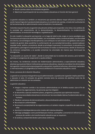  Administrar los recursos en forma eficiente y transparente. 
 Rendir cuentas sobre los resultados de gestión. 
 Maximizar la participación de las comunidades educativas en función del bien general 
La gestión educativa es también un mecanismo que permite obtener mayor eficiencia y orientar la 
acción hacia el logro de la productividad educativa y la rendición de cuentas, a través de la articulaci ón 
de herramientas de la administración como la medición y la evaluación. 
Colombia requiere hoy de una gestión educativa de calidad, para responder a los retos y los cambios de 
la sociedad del conocimiento, de la democratización, la descentralización, la modernización 
administrativa, la revolución tecnológica y la globalización. 
En este modelo la educación permanente y a lo largo de toda la vida, exige un nuevo paradigma que 
funciona con principios de autoridad flexibles, con necesidades reales y contextualizadas, con diversidad 
de criterios, con estrategias interdisciplinarias y con enfoques no solo locales sino globales.Este nuevo 
modelo de gestión debe posibilitar la conformación de una sociedad democrática, caracterizada por 
equidad social, política y económica, donde se privilegie lo personal, lo comunitario, lo pluralista y lo 
participativo, para lograr la realización del ser humano en todas sus dimensiones; donde se favorezcan 
los esfuerzos compartidos y se puedan armonizar las voluntades de manera que disminuyan las 
divergencias. 
“La educación un asunto de todos”, donde la comunidad sea la veedora del proceso, pero también 
participe en programas de cooperación y ayuda solidaria. 
Así mismo, las tendencias actuales de modernización administrativa y espe cialmente educativa, 
plantean que quienes lideran instituciones y procesos educativos, requieren considerar tres dimensiones 
de la gestión: la teórica (principios de gestión y educación), la política (reformas y directrices nacionales 
e internacionales) y la pragmática (la vivencia cotidiana en el escenario educativo y social. 
Áreas y procesos de la Gestión Educativa: 
La gestión es un proceso más genérico que la administración. La práctica de la gestión implica planificar 
y ejecutar el plan. El concepto de gestión connota tanto las acciones de planificar como las de 
administrar en relación con los contextos. 
La gestión educativa: 
 Integra e imprime sentido a las acciones administrativas en el ámbito escolar. (con el fin de 
mejorar las organizaciones, las personas que las integran) 
 Se desarrolla y ejecuta mediante planes, programas y proyectos que optimizan recursos - 
 Soluciona necesidades educativas en armonía con las necesidades básicas fundamentales del ser 
humano. 
 Obedece a procesos de democratización y descentralización administrativa. 
 No se basa en uniformidades 
 Reconoce la complejidad de las organizaciones y el carácter singular y específico de cada una de 
ellas 
 Acentúa la interdependencia entre niveles del sistema educativo. 
 liderazgo pedagógico como posibilidad para motivar, acompañar y concertar en referencia a los 
procesos de cambio y de transformación educativa que se requieren. 
 Se analiza y comprende desde cuatro áreas sistémicas. 
 