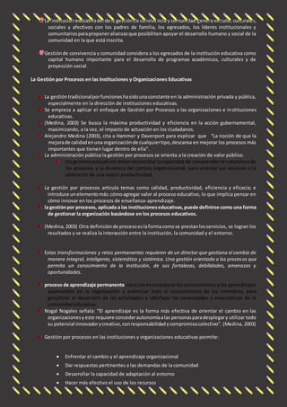 La institución educativa desde la gestión de convivencia y comunidad genera vínculos culturales, 
sociales y afectivos con los padres de familia, los egresados, los líderes institucionales y 
comunitarios para proponer alianzas que posibiliten apoyar el desarrollo humano y social de la 
comunidad en la que está inscrita. 
Gestión de convivencia y comunidad considera a los egresados de la institución educativa como 
capital humano importante para el desarrollo de programas académicos, culturales y de 
proyección social. 
La Gestión por Procesos en las Instituciones y Organizaciones Educativas 
La gestión tradicional por funciones ha sido una constante en la administración privada y pública, 
especialmente en la dirección de instituciones educativas. 
Se empieza a aplicar el enfoque de Gestión por Procesos a las organizaciones e instituciones 
educativas. 
(Medina, 2003) Se busca la máxima productividad y eficiencia en la acción gubernamental, 
maximizando, a la vez, el impacto de actuación en los ciudadanos. 
Alejandro Medina (2003), cita a Hammer y Davenport para explicar que “La noción de que la 
mejora de calidad en una organización de cualquier tipo, descansa en mejorar los procesos más 
importantes que tienen lugar dentro de ella”. 
La administración pública la gestión por procesos se orienta a la creación de valor público. 
los gestores educativos deben desarrollar la capacidad de comprender la naturaleza de 
los procesos y la dinámica del cambio organizacional, para orientar sus acciones a la 
obtención de una mayor productividad, 
La gestión por procesos articula temas como calidad, productividad, eficiencia y eficacia; e 
introduce un elemento más: cómo agregar valor al proceso educativo, lo que implica pensar en 
cómo innovar en los procesos de enseñanza-aprendizaje. 
la gestión por procesos, aplicada a las instituciones educativas, puede definirse como una forma 
de gestionar la organización basándose en los procesos educativos. 
(Medina, 2003) Otra definición de proceso es la forma como se prestan los servicios, se logran los 
resultados y se realiza la interacción entre la institución, la comunidad y el entorno. 
Estas transformaciones y retos permanentes requieren de un director que gestiona el cambio de 
manera integral, inteligente, sistemática y sistémica. Una gestión orientada a los procesos que 
permita un conocimiento de la institución, de sus fortalezas, debilidades, amenazas y 
oportunidades. 
proceso de aprendizaje permanente: consiste en incorporar los conocimientos y los aprendizajes 
acumulados en la organización y potenciar todo el conocimiento de los miembros, para 
garantizar el desarrollo de las actividades y satisfacer las necesidades y expectativas de la 
comunidad educativa. 
Nogal Nogales señala: “El aprendizaje es la forma más efectiva de orientar el cambio en las 
organizaciones y este requiere conceder autonomía a las personas para desplegar y utilizar todo 
su potencial innovador y creativo, con responsabilidad y compromiso colectivo”. (Medina, 2003) 
Gestión por procesos en las instituciones y organizaciones educativas permite: 
 Enfrentar el cambio y el aprendizaje organizacional 
 Dar respuestas pertinentes a las demandas de la comunidad 
 Desarrollar la capacidad de adaptación al entorno 
 Hacer más efectivo el uso de los recursos 
 