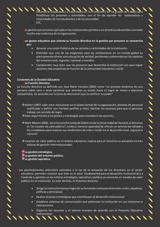  Desarrollar capacidades y habilidades en la institución y en los grupos de trabajo para 
flexibilizar los procesos y actividades, con el fin de atender las expectativas y 
necesidades de los estudiantes y de la comunidad. 
 ETC. 
La gestión por procesos aplicada en las instituciones permite a sus directivos desarrollar una visión 
mucho más sistémica de la organización. 
un gestor educativo que orienta su función directiva en la gestión por procesos se caracteriza 
por: 
 Generar una visión holística de las acciones y actividades de la institución. 
 Entender que una de las exigencias para las instituciones en un mundo global es 
precisamente ofrecer una educación de calidad, pertinente y coherente con los cambios 
del entorno local, regional, nacional y mundial . 
 Comprender muy bien que los procesos que desarrolla la institución son para lograr 
acciones más proactivas en función de la comunidad educativa y social. 
Contextos de la Gestión Educativa 
La Función Directiva 
La función directiva es definida por José María Veciana (2002) como “un proceso dinámico de una 
persona sobre otra u otras personas que orientan su acción hacia el logro de metas y objetivos 
compartidos, de acuerdo con la toma de decisiones que le confiere su poder” 
 Kotter (1997) sabe crear estructuras en el plano formal de la organización, dotarlas de personal 
cualificado y definir con claridad perfiles y roles, facilitar los recursos para que el personal 
trabaje con sentido de logro. 
 hace seguimiento a los planes y estrategias para reconducir las acciones. 
 Mark Moore (2002), de la Escuela Kennedy de Gobierno de la Universidad de Harvard, el directivo 
es “un creador de valor público”, es decir, tiene la capacidad de ofrecer un servicio de calidad a 
los ciudadanos para mejorar sus condiciones de vida e incidir en el desarrollo local, regional o 
nacional. 
 creación de valor público en el ámbito educativo implica para el directivo su actuación en tres 
esferas de gestión interrelacionadas: 
La gestión estratégica. 
La gestión del entorno político. 
La gestión operativa. 
Los planteamientos anteriores valorados a la luz de la actuación de los directivos en el sector 
educativo, permiten concluir que éste es el actor fundamental para el desarrollo institucional y a 
través de su gestión en las esferas estratégica, operativa y política se convierte en creador de valor 
público en la institución. En este sentido, el directivo docente: 
 Dirige la institución hacia el logro de su horizonte institucional (misión, visión, objetivos, 
políticas y principios). 
 Realiza alianzas estratégicas que contribuyen al desarrollo institucional 
 Establece sistemas de comunicación que potencian la institución en sus relaciones e 
interacciones. 
 Organiza los recursos y el talento humano de acuerdo con el Proyecto Educativo 
Institucional. 
 