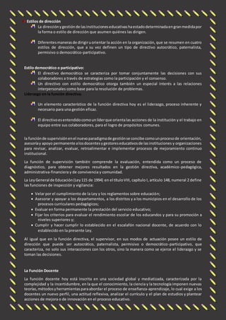 Estilos de dirección 
La dirección y gestión de las instituciones educativas ha estado determinada en gran medida por 
la forma o estilo de dirección que asumen quiénes las dirigen. 
Diferentes maneras de dirigir u orientar la acción en la organización, que se resumen en cuatro 
estilos de dirección, que a su vez definen un tipo de directivo autocrático, paternalista, 
permisivo o democrático-participativo. 
Estilo democrático o participativo: 
El directivo democrático se caracteriza por tomar conjuntamente las decisiones con sus 
colaboradores a través de estrategias como la participación y el consenso. 
Un directivo con estilo democrático otorga también un especial interés a las relaciones 
interpersonales como base para la resolución de problemas. 
Liderazgo en la función directiva. 
Un elemento característico de la función directiva hoy es el liderazgo, proceso inherente y 
necesario para una gestión eficaz. 
El directivo es entendido como un líder que orienta las acciones de la institución y el trabajo en 
equipo entre sus colaboradores, para el logro de propósitos comunes. 
la función de supervisión en el nuevo paradigma de gestión se concibe como un proceso de orientación, 
asesoría y apoyo permanente a los docentes y gestores educativos de las instituciones y organizaciones 
para revisar, analizar, evaluar, retroalimentar e implementar procesos de mejoramiento continuo 
institucional. 
La función de supervisión también comprende la evaluación, entendida como un proceso de 
diagnóstico, para obtener mejores resultados en la gestión directiva, académico-pedagógica, 
administrativa-financiera y de convivencia y comunidad. 
La Ley General de Educación (Ley 115 de 1994) en el título VIII, capítulo I, artículo 148, numeral 2 define 
las funciones de inspección y vigilancia: 
 Velar por el cumplimiento de la Ley y los reglamentos sobre educación; 
 Asesorar y apoyar a los departamentos, a los distritos y a los municipios en el desarrollo de los 
procesos curriculares pedagógicos; 
 Evaluar en forma permanente la prestación del servicio educativo; 
 Fijar los criterios para evaluar el rendimiento escolar de los educandos y para su promoción a 
niveles superiores y; 
 Cumplir y hacer cumplir lo establecido en el escalafón nacional docente, de acuerdo con lo 
establecido en la presente Ley. 
Al igual que en la función directiva, el supervisor, en sus modos de actuación posee un estilo de 
dirección que puede ser autocrático, paternalista, permisivo o democrático-participativo, que 
caracteriza, no solo sus interacciones con los otros, sino la manera como se ejerce el liderazgo y se 
toman las decisiones. 
La Función Docente 
La función docente hoy está inscrita en una sociedad global y mediatizada, caracterizada por la 
complejidad y la incertidumbre, en la que el conocimiento, la ciencia y la tecnología imponen nuevas 
teorías, métodos y herramientas para abordar el proceso de enseñanza-aprendizaje, lo cual exige a los 
docentes un nuevo perfil, una actitud reflexiva, analizar el currículo y el plan de estudios y plantear 
acciones de mejora o de innovación en el proceso educativo. 
 