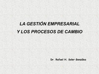 LA GESTIÓN EMPRESARIAL
Y LOS PROCESOS DE CAMBIO
Dr. Rafael H. Soler González
 