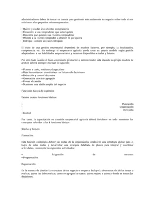 administradores deben de tomar en cuenta para gestionar adecuadamente su negocio sobre todo si nos
referimos a los pequeños microempresarios:
• Querer y cuidar a los clientes compradores
• Encuentre a los compradores que usted quiera
• Descubra qué quieren sus clientes compradores
• Oriente a su cliente comprador a obtener lo que quiera
• Entregue siempre un valor entregado
El éxito de una gestión empresarial dependerá de muchos factores, por ejemplo, la localización,
competencia, etc. Sin embargo el empresario agrícola puede crear su propio modelo según gestión
adaptándose a sus habilidades empresariales y recursos disponibles actuales y futuros.
Por otro lado cuando el buen empresario productor o administrador esta creando su propio modelo de
gestión deberá siempre efectuar lo siguiente:
• Planear a corto, mediano y largo plazo
• Usar herramientas cuantitativas en la toma de decisiones
• Reducción y control de costos
• Generación de valor agregado
• Prever el cambio
• Mantener una visión amplia del negocio
Funciones básica de la gestión:
Existen cuatro funciones básicas:
• Planeación
• Organización
• Dirección
• Control
Por tanto, la capacitación en cuestión empresarial agrícola deberá fortalecer en todo momento los
conceptos referidos a las 4 funciones básicas:
Niveles y tiempo:
Planeación:
Esta función contempla definir las metas de la organización, establecer una estrategia global para el
logro de estas metas y desarrollar una jerarquía detallada de planes para integrar y coordinar
actividades, contempla las siguientes actividades:
• Asignación de recursos
• Programación
Organización:
Es la manera de diseñar la estructura de un negocio o empresa. Incluye la determinación de las tareas a
realizar, quien las debe realizar, como se agrupan las tareas, quien reporta a quien y donde se toman las
decisiones.
 