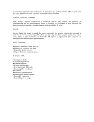 La estructura organizacional debe diseñarse de tal manera que quede claramente definido quien tiene
que hacer determinada tareas y quien es responsable de los resultados.
Dirección, conducción y liderazgo:
Toda empresa, negocio, organización o institución agrícola está formada por personas, es
responsabilidad de los administradores dirigir y coordinar las actividades de estas personas. La
dirección consisten motivar a los subordinados, dirigir actividades de otros.
Control:
Una vez fijadas las metas, formulado los planes, delineados los arreglos estructurales, entrenado y
motivado el personal, existe la posibilidad de que algo salga mal. Para asegurar que las cosas vayan
como deben, se debe monitorear el desempeño del negocio u organización para comparar los
resultados con las metas fijadas y presupuestos.
Dirigir Comprende:
• Producir: Resultados, metas, eficacia.
• Administrar: Eficiencia, funciones.
• Emprender: Crear, innovar.
• Integrar: Personas, equipos y cultura.
El directivo 100%:
• Consigue resultados
• Conoce su especialidad
• Está muy motivado
• Es buen administrador
• Es un apasionado del detalle
• Es un magnifico coordinador
• Es creativo
• Tiene vocación empresarial
• Esta dispuesto a sumir riesgos.
• Es sensible a la persona
• Es un líder para su equipo
 