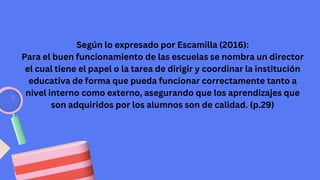 Según lo expresado por Escamilla (2016):
Para el buen funcionamiento de las escuelas se nombra un director
el cual tiene el papel o la tarea de dirigir y coordinar la institución
educativa de forma que pueda funcionar correctamente tanto a
nivel interno como externo, asegurando que los aprendizajes que
son adquiridos por los alumnos son de calidad. (p.29)
 