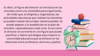Es decir, la figura del director se introduce en las
escuelas como una necesidad para organizarlas,
de modo que, al dirigirlas y organizarlas, las
actividades educativas que realizan los docentes
se puedan realizar de la mejor manera posible. Se
puede adaptar a lo establecido en el plan de
estudios. capacidad para cada nivel. Es así como
el director se convierte en una figura que puede
planificar y liderar estrategias para mejorar la
comunidad educativa que se enfocan en las
relaciones entre profesores, alumnos y padres.
 