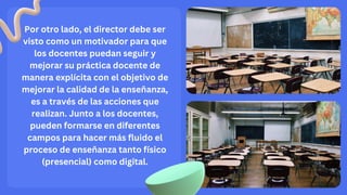 Por otro lado, el director debe ser
visto como un motivador para que
los docentes puedan seguir y
mejorar su práctica docente de
manera explícita con el objetivo de
mejorar la calidad de la enseñanza,
es a través de las acciones que
realizan. Junto a los docentes,
pueden formarse en diferentes
campos para hacer más fluido el
proceso de enseñanza tanto físico
(presencial) como digital.
 