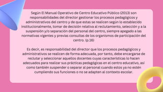 Según El Manual Operativo de Centro Educativo Público (2013) son
responsabilidades del director gestionar los procesos pedagógicos y
administrativos del centro y de que estas se realicen según lo establecido
institucionalmente, tomar de decisión relativa al reclutamiento, selección y a la
suspensión y/o separación del personal del centro, siempre apegado a las
normativas vigentes y previas consultas de los organismos de participación del
centro. (p.16)
Es decir, es responsabilidad del director que los procesos pedagógicos y
administrativos se realicen de forma adecuada, por tanto, debe encargarse de
reclutar y seleccionar aquellos docentes cuyas características lo hacen
adecuados para realizar sus prácticas pedagógicas en el centro educativo, así
como también suspender o separar al personal cuando estos ya no estén
cumpliendo sus funciones o no se adapten al contexto escolar.
 
