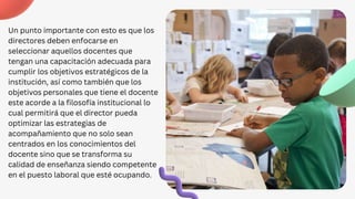 Un punto importante con esto es que los
directores deben enfocarse en
seleccionar aquellos docentes que
tengan una capacitación adecuada para
cumplir los objetivos estratégicos de la
institución, así como también que los
objetivos personales que tiene el docente
este acorde a la filosofía institucional lo
cual permitirá que el director pueda
optimizar las estrategias de
acompañamiento que no solo sean
centrados en los conocimientos del
docente sino que se transforma su
calidad de enseñanza siendo competente
en el puesto laboral que esté ocupando.
 