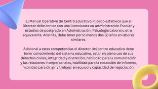 El Manual Operativo de Centro Educativo Público establece que el
Director debe contar con una licenciatura en Administración Escolar y
estudios de postgrado en Administración, Psicología Laboral u otro
equivalente. Además, debe tener por lo menos dos (2) años en labores
similares.
Adicional a estas competencias el director del centro educativo debe
tener conocimiento del sistema educativo, estar en pleno uso de sus
derechos civiles, integridad y discreción, habilidad para la comunicación
y las relaciones interpersonales, habilidad para la redacción de informes,
habilidad para dirigir y trabajar en equipo y capacidad de negociación.
 