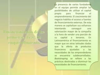 La presencia de varios fundadores
en el equipo permite ampliar las
posibilidades de utilizar el capital
propio
para
financiar
el
emprendimiento. El crecimiento del
negocio habilita el acceso a fuentes
de financiamiento externas. De esta
manera se capitalizan sus esfuerzos
intentando
conseguir
una
valorización mayor de la compañía
a la hora de vender una porción de
su capital a terceros. En
Latinoamérica el financiamiento es
mayor que en otras latitudes dadas
que la oferta de productos
financieros
ajustados
a
las
necesidades de los emprendedores
se encuentra subdesarrollados.
Bootstraping se refiere a las
prácticas destinadas a disminuir las
necesidades de financiamiento.

 