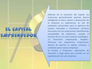 Además de la inyección del capital, los
inversores generalmente aportan dinero
inteligente es decir, ponen a disposición de
la empresa su experiencia su red de
contactos comerciales para la apertura de
nuevos mercados y mantienen contacto
frecuente con los empresarios identificando
necesidades de existencia, cumple la
función de ser un socio inversor estratégico
a) Inversores empresarial. Ángeles.Personas con experiencia empresarial,
deseos de aportar el capital, consejos y
contactos para nuevas empresas
b) Fondos o Empresas.- Aportación de
inversión a largo plazo que consiste en un
capitalización de una empresa.

 