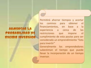 Permitirá ahorrar tiempos y acortar
los caminos para obtener el
financiamientos, en base a la
experiencia
a
cerca
de
las
restricciones
que
impone
el
cumplimiento de esta pautas para ser
considerado un emprendimiento “listo
para invertir”
Generalmente los emprendedores
subestiman el tiempo que puede
llevar la incorporación de un tiempo
inversor.

 
