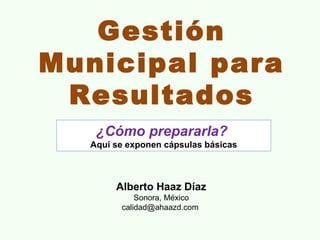 Gestión
Municipal para
 Resultados
   ¿Cómo prepararla?
  Aquí se exponen cápsulas básicas



       Alberto Haaz Díaz
            Sonora, México
        calidad@ahaazd.com
 