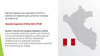 Decreto Supremo que aprueba la Política
General de Gobierno para presente mandato
presidencial
Decreto Supremo N°042-2023-PCM
Quinta.- Uso de tecnologías digitales y datos
Las entidades públicas hacen uso intensivo
de las tecnologías digitales y datos para el
cumplimiento de la Política General de
Gobierno para el presente mandato
presidencial, en el marco del proceso nacional
de transformación digital.
 
