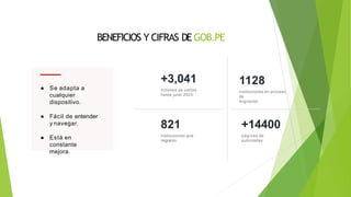 BENEFICIOS Y CIFRAS DE GOB.PE
● Se adapta a
cualquier
dispositivo.
● Fácil de entender
y navegar.
● Está en
constante
mejora.
+3,041
millones de visitas
hasta junio 2023
1128
instituciones en proceso
de
migración
821
instituciones que
migraron
+14400
páginas de
publicadas
 