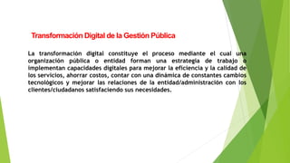 Transformación Digital de la Gestión Pública
La transformación digital constituye el proceso mediante el cual una
organización pública o entidad forman una estrategia de trabajo o
implementan capacidades digitales para mejorar la eficiencia y la calidad de
los servicios, ahorrar costos, contar con una dinámica de constantes cambios
tecnológicos y mejorar las relaciones de la entidad/administración con los
clientes/ciudadanos satisfaciendo sus necesidades.
 