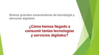 ¿Cómo hemos llegado a
consumir tantas tecnologías
y servicios digitales?
Somos grandes consumidores de tecnología y
servicios digitales
 