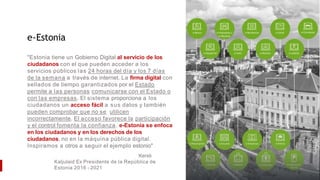 e-Estonia
"Estonia tiene un Gobierno Digital al servicio de los
ciudadanos con el que pueden acceder a los
servicios públicos las 24 horas del día y los 7 días
de la semana a través de internet. La firma digital con
sellados de tiempo garantizados por el Estado
permite a las personas comunicarse con el Estado o
con las empresas. El sistema proporciona a los
ciudadanos un acceso fácil a sus datos y también
pueden comprobar que no se utilicen
incorrectamente. El acceso favorece la participación
y el control fomenta la confianza. e-Estonia se enfoca
en los ciudadanos y en los derechos de los
ciudadanos, no en la máquina pública digital.
Inspiramos a otros a seguir el ejemplo estonio"
Kersti
Kaljulaid Ex Presidente de la República de
Estonia 2016 - 2021
 