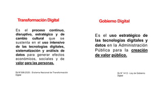 Es el proceso continuo,
disruptivo, estratégico y de
cambio cultural que se
sustenta en el uso intensivo
de las tecnologías digitales,
sistematización y análisis de
datos para generar efectos
económicos, sociales y de
valor para las personas.
DU N°006-2020 - Sistema Nacional de Transformación
Digital
Es el uso estratégico de
las tecnologías digitales y
datos en la Administración
Pública para la creación
de valor público.
DL N° 1412 - Ley de Gobierno
Digital
Gobierno Digital
Transformación Digital
 