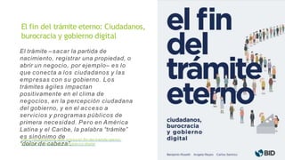 El trámite –sacar la partida de
nacimiento, registrar una propiedad, o
abrir un negocio, por ejemplo– es lo
que conecta a los ciudadanos y las
empresas con su gobierno. Los
trámites ágiles impactan
positivamente en el clima de
negocios, en la percepción ciudadana
del gobierno, y en el acceso a
servicios y programas públicos de
primera necesidad. Pero en América
Latina y el Caribe, la palabra “trámite”
es sinónimo de
“dolor de cabeza”.
https://publications.iadb.org/es/el-fin-del-tramite-eterno-
ciudadanos- burocracia-y-gobierno-digital
El fin del trámite eterno: Ciudadanos,
burocracia y gobierno digital
 