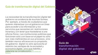 La necesidad de la transformación digital del
gobierno se evidencia de muchas formas.
Por ejemplo, a través de ciudadanos que
quieren interactuar con el gobierno en línea
para acceder a la información y los
servicios que necesitan sin restricciones
horarias y sin tener que trasladarse a una
oficina física. Las instituciones públicas que
funcionan sólo con base en el papel no sólo
son más ineficientes en sus procesos, sino
también menos eficaces en su propósito.
Un gobierno digital no sólo aprovecha al
máximo las ventajas de la sociedad y
economía digital, sino que habilita y
potencia su construcción.
https://www.gob.pe/institucion/pcm/informes-
publicaciones/3663813- guia-de-transformacion-digital-del-
gobierno
Guía de transformación digital del Gobierno
 