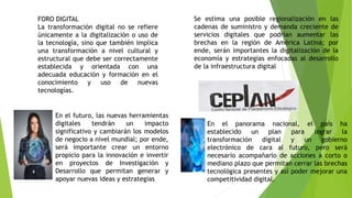 FORO DIGITAL
La transformación digital no se refiere
únicamente a la digitalización o uso de
la tecnología, sino que también implica
una transformación a nivel cultural y
estructural que debe ser correctamente
establecida y orientada con una
adecuada educación y formación en el
conocimiento y uso de nuevas
tecnologías.
Se estima una posible regionalización en las
cadenas de suministro y demanda creciente de
servicios digitales que podrían aumentar las
brechas en la región de América Latina; por
ende, serán importantes la digitalización de la
economía y estrategias enfocadas al desarrollo
de la infraestructura digital
En el futuro, las nuevas herramientas
digitales tendrán un impacto
significativo y cambiarán los modelos
de negocio a nivel mundial; por ende,
será importante crear un entorno
propicio para la innovación e invertir
en proyectos de Investigación y
Desarrollo que permitan generar y
apoyar nuevas ideas y estrategias
En el panorama nacional, el país ha
establecido un plan para lograr la
transformación digital y un gobierno
electrónico de cara al futuro, pero será
necesario acompañarlo de acciones a corto o
mediano plazo que permitan cerrar las brechas
tecnológica presentes y así poder mejorar una
competitividad digital.
 