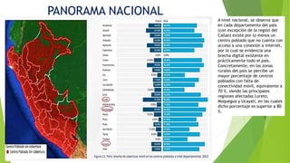 PANORAMA NACIONAL
A nivel nacional, se observa que
en cada departamento del país
(con excepción de la región del
Callao) existe por lo menos un
centro poblado que no cuenta con
acceso a una conexión a internet,
por lo cual se evidencia una
brecha digital existente en
prácticamente todo el país.
Concretamente, en las zonas
rurales del país se percibe un
mayor porcentaje de centros
poblados con falta de
conectividad móvil, equivalente a
70 %, siendo las principales
regiones afectadas Loreto,
Moquegua y Ucayali, en las cuales
dicho porcentaje es superior a 80
%.
 