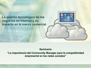 La gestión tecnológica de los
negocios en internet y su
impacto en la marca comercial




                             Seminario
   “La importancia del Community Manager para la competitividad
                 empresarial en las redes sociales”
 