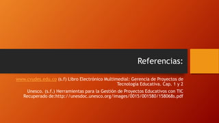 Referencias:
www.cvudes.edu.co (s.f) Libro Electrónico Multimedial: Gerencia de Proyectos de
Tecnología Educativa. Cap. 1 y 2
Unesco. (s.f.) Herramientas para la Gestión de Proyectos Educativos con TIC
Recuperado de:http://unesdoc.unesco.org/images/0015/001580/158068s.pdf
 