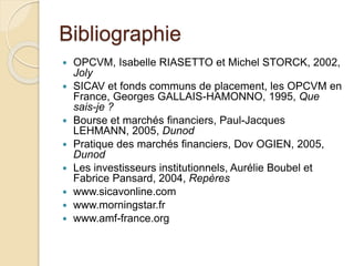 Bibliographie
 OPCVM, Isabelle RIASETTO et Michel STORCK, 2002,
Joly
 SICAV et fonds communs de placement, les OPCVM en
France, Georges GALLAIS-HAMONNO, 1995, Que
sais-je ?
 Bourse et marchés financiers, Paul-Jacques
LEHMANN, 2005, Dunod
 Pratique des marchés financiers, Dov OGIEN, 2005,
Dunod
 Les investisseurs institutionnels, Aurélie Boubel et
Fabrice Pansard, 2004, Repères
 www.sicavonline.com
 www.morningstar.fr
 www.amf-france.org
 