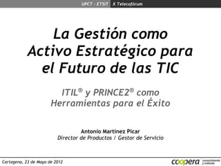 UPCT - ETSIT X Telecofórum




                La Gestión como
            Activo Estratégico para
              el Futuro de las TIC
                         ITIL® y PRINCE2® como
                       Herramientas para el Éxito

                                   Antonio Martínez Picar
                          Director de Productos / Gestor de Servicio



Cartagena, 23 de Mayo de 2012
 