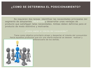 ¿C O MO SE D ETER MIN A EL POSIC ION AMIEN TO?



        Se requieren dos tareas: identificar las necesidades principales del
segmento de adoptantes OBJETIVO y desarrollar unas ventajas de
producto que satisfagan tales necesidades . Ambas deben definirse para el
producto de modo distintivo y motivante .

                             ¿ C o m o c a p t a r e l i n t e r é s d e l c o n s u m i do r ?

        Ti e n e c o m o o b j e t i vo p r i o r i t a r i o a t r a e r y d e s p e r t a r e l i n t e r é s d e l c o n s u mi d o r
    hacia aquellos productos que sin una oferta especial se desean realizar y
                                       diferenciarlo de los demás.
 
