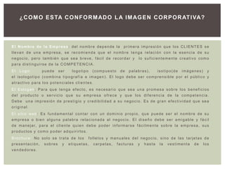 ¿ C O M O E S TA C O N F O R M AD O L A I M AG E N C O R P O R AT I VA?




El Nombre de la Empresa: del nombre depende la                                      primera impresión que los CLIENTES se
llevan de una empresa, se recomienda que el nombre tenga relación con la esencia de su
negocio, pero también que sea breve, fácil de recordar y                                       lo suficientemente creativo como
para distinguirse de la COMPETENCIA.
El   Logo:            puede       ser        logotipo       (compuesto           de    palabras),            isotipo(de        imágenes)          y
el isologotipo (combina tipografía e imagen). El logo debe ser comprensible por el público y
atractivo para los potenciales clientes.
El Eslogan: Para que tenga efecto, es necesario que sea una promesa sobre los beneficios
del producto o servicio que su empresa ofrece y que los diferencia de la competencia.
Debe una impresión de prestigio y credibilidad a su negocio. Es de gran efectividad que sea
original.
El sitio web: Es fundamental contar con un dominio propio, que puede ser el nombre de su
empresa o bien alguna palabra relacionada al negocio. El diseño debe ser amigable y fácil
d e m a n e j a r, p a r a e l c l i e n t e q u i e n d e b e p o d e r i n f o r m a r s e f á c i l m e n t e s o b r e l a e m p r e s a , s u s
productos y como poder adquirirlos.
Brochure: No solo se trata de los                        folletos y manuales del negocio, sino de las tarjetas de
presentación,           sobres       y    etiquetas,         carpetas,        facturas        y    hasta       la   vestimenta          de     los
vendedores.
 