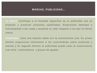 M A RCAS, P UBLI C I DA D…



La Marca contri buye a la finalidad es pec ífica de l a publicidad que es
proponer y promover produc tos cualifi cados . Proporciona identidad e
individualidad a las cosas y aumenta s u v alor res pec to a los que no t ienen
marca.

Publicidad   ti ene una rel ac ión dobl e c on l a c omunicac ión oral . En pri mer
término proporciona información a los c onsumidores sobre productos y
marcas y en segundo térm ino la publicidad puede c rear la comuni cación
oral entre consumidores y grupos de iguales.
 