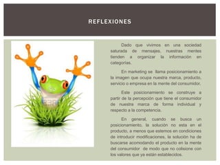RE F LE X IONE S


              Dado que vivimos en una sociedad
        saturada de mensajes, nuestras mentes
        tienden a organizar la información en
        categorías.

              En marketing se llama posicionamiento a
        la imagen que ocupa nuestra marca, producto,
        servicio o empresa en la mente del consumidor.

               Este posicionamiento se construye a
        partir de la percepción que tiene el consumidor
        de nuestra marca de forma individual y
        respecto a la competencia.

              En general, cuando se busca un
        posicionamiento, la solución no esta en el
        producto, a menos que estemos en condiciones
        de introducir modificaciones, la solución ha de
        buscarse acomodando el producto en la mente
        del consumidor de modo que no colisione con
        los valores que ya están establecidos.
 